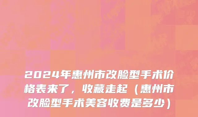 2024年惠州市改脸型手术价格表来了，收藏走起（惠州市改脸型手术美容收费是多少）