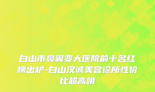 白山市鼻翼变大医院前十名红榜出炉-白山汉诚美容诊所性价比超高哦