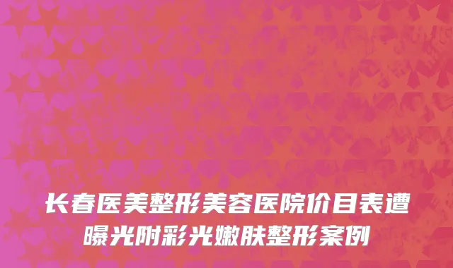 长春医美整形美容医院价目表遭曝光附彩光嫩肤整形案例