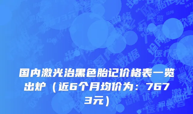 国内激光治黑色胎记价格表一览出炉（近6个月均价为：7673元）