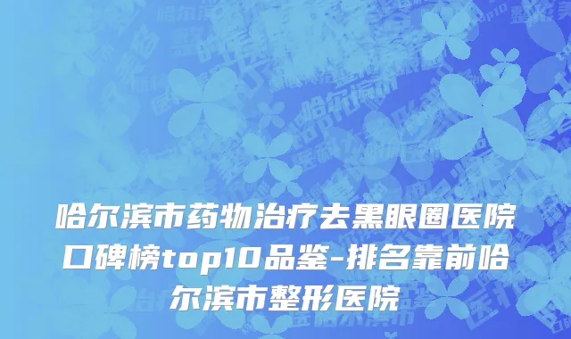 哈尔滨市药物治疗去黑眼圈医院口碑榜top10品鉴-排名靠前哈尔滨市整形医院