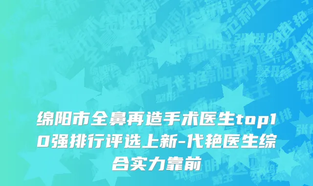 绵阳市全鼻再造手术医生top10强排行评选上新-代艳医生综合实力靠前