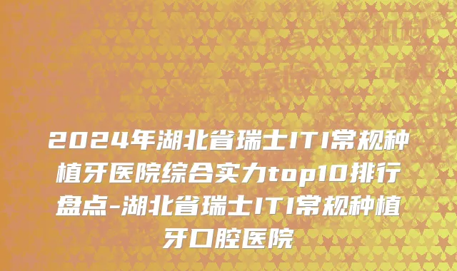 2024年湖北省瑞士ITI常规种植牙医院综合实力top10排行盘点-湖北省瑞士ITI常规种植牙口腔医院