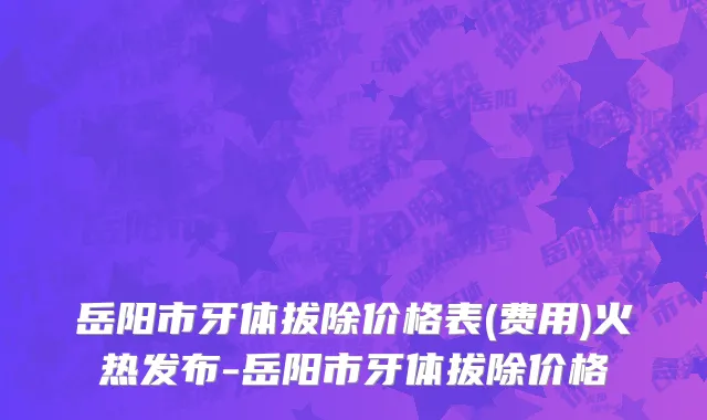 岳阳市牙体拔除价格表(费用)火热发布-岳阳市牙体拔除价格