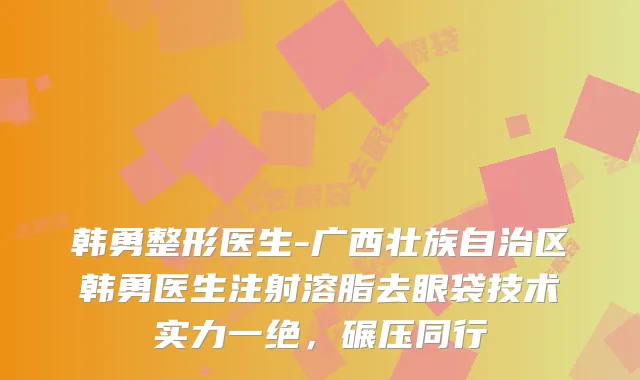 韩勇整形医生-广西壮族自治区韩勇医生注射溶脂去眼袋技术实力一绝，碾压同行