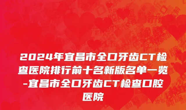 2024年宜昌市全口牙齿CT检查医院排行前十名新版名单一览-宜昌市全口牙齿CT检查口腔医院