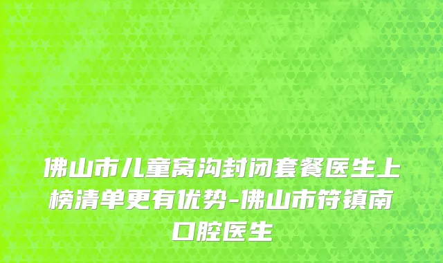 佛山市儿童窝沟封闭套餐医生上榜清单更有优势-佛山市符镇南口腔医生