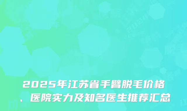 2025年江苏省手臂脱毛价格、医院实力及知名医生推荐汇总
