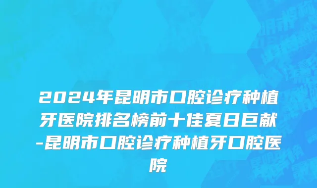 2024年昆明市口腔诊疗种植牙医院排名榜前十佳夏日巨献-昆明市口腔诊疗种植牙口腔医院