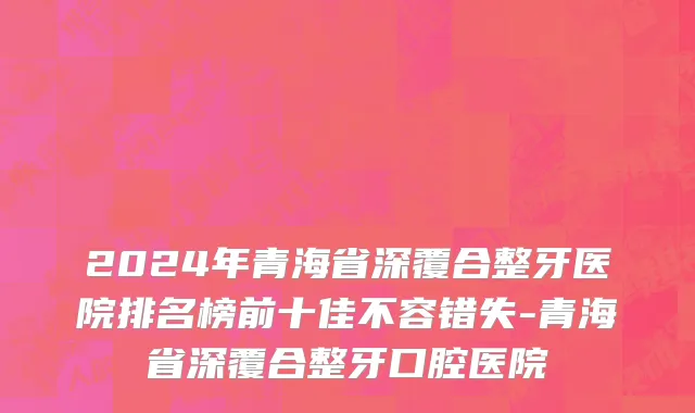 2024年青海省深覆合整牙医院排名榜前十佳不容错失-青海省深覆合整牙口腔医院