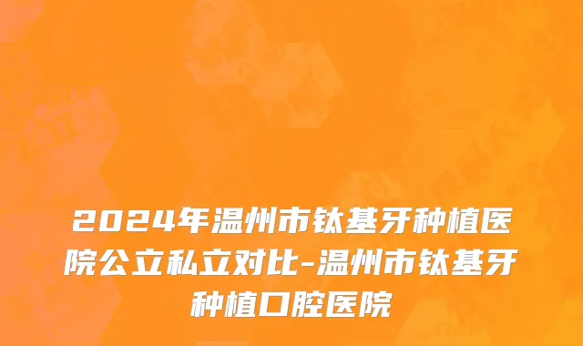 2024年温州市钛基牙种植医院公立私立对比-温州市钛基牙种植口腔医院