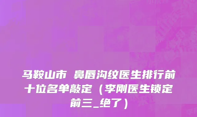 马鞍山市袪鼻唇沟纹医生排行前十位名单敲定（李刚医生锁定前三_绝了）