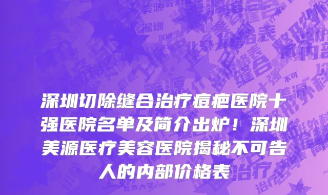 深圳切除缝合治疗痘疤医院十强医院名单及简介出炉！深圳美源医疗美容医院揭秘不可告人的内部价格表