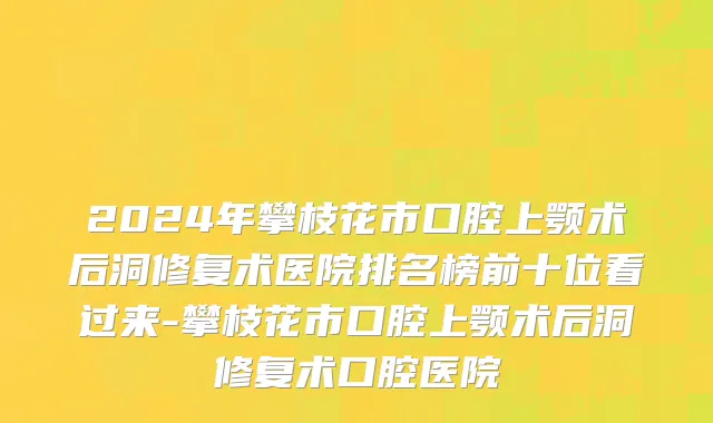 2024年攀枝花市口腔上颚术后洞修复术医院排名榜前十位看过来-攀枝花市口腔上颚术后洞修复术口腔医院