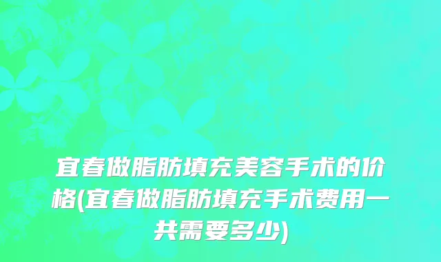 宜春做脂肪填充美容手术的价格(宜春做脂肪填充手术费用一共需要多少)
