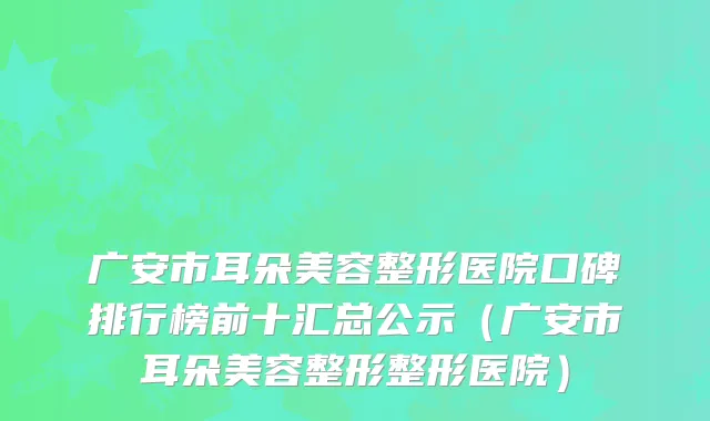广安市耳朵美容整形医院口碑排行榜前十汇总公示（广安市耳朵美容整形整形医院）
