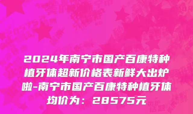 2024年南宁市国产百康特种植牙体超新价格表新鲜大出炉啦-南宁市国产百康特种植牙体均价为：28575元