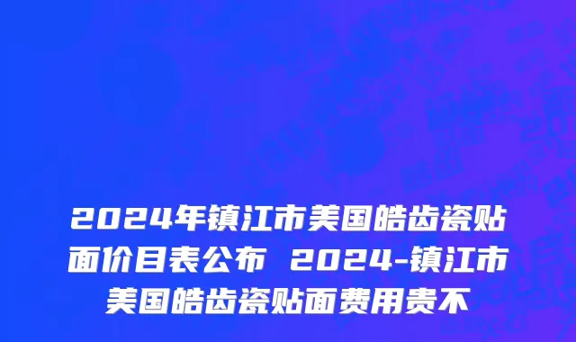 2024年镇江市美国皓齿瓷贴面价目表公布 2024-镇江市美国皓齿瓷贴面费用贵不