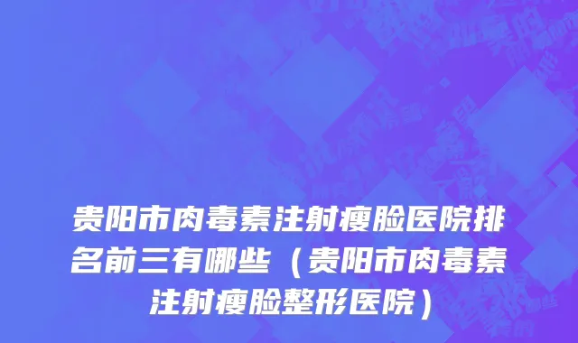 贵阳市肉毒素注射瘦脸医院排名前三有哪些（贵阳市肉毒素注射瘦脸整形医院）
