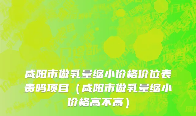 咸阳市做乳晕缩小价格价位表贵吗项目（咸阳市做乳晕缩小价格高不高）