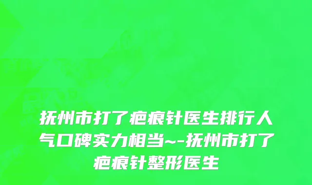 抚州市打了疤痕针医生排行人气口碑实力相当~-抚州市打了疤痕针整形医生
