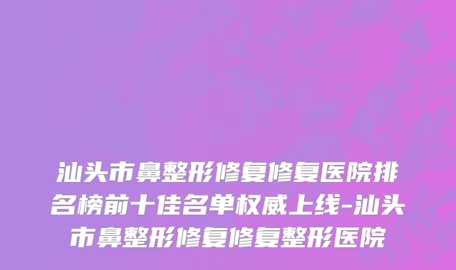 汕头市鼻整形修复修复医院排名榜前十佳名单权威上线-汕头市鼻整形修复修复整形医院