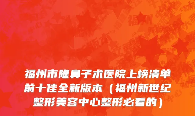 福州市隆鼻子术医院上榜清单前十佳全新版本（福州新世纪整形美容中心整形必看的）