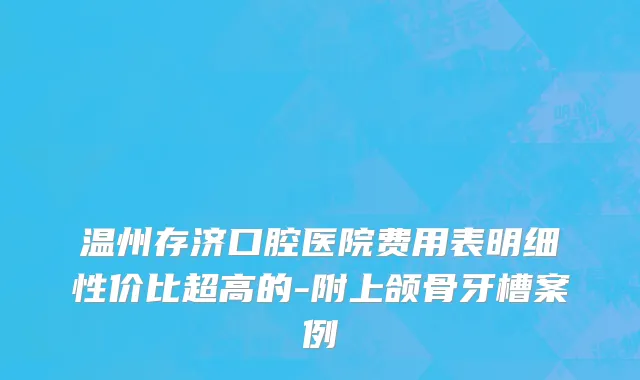 温州存济口腔医院费用表明细性价比超高的-附上颌骨牙槽案例