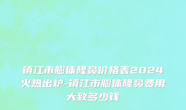 镇江市膨体隆鼻价格表2024火热出炉-镇江市膨体隆鼻费用大致多少钱