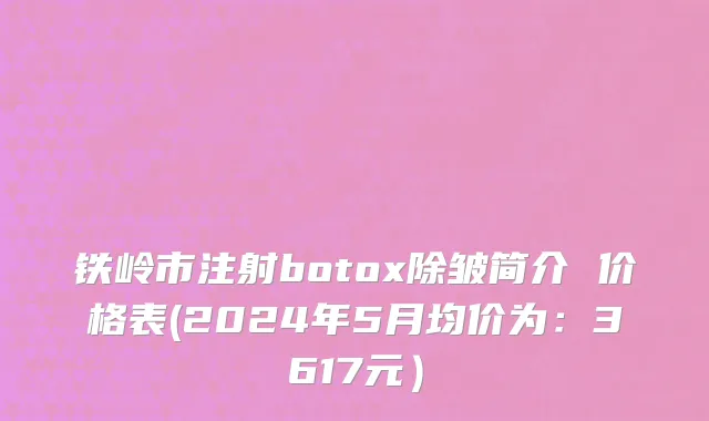 铁岭市注射botox除皱简介 价格表(2024年5月均价为：3617元）