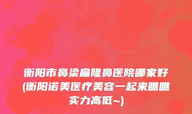 衡阳市鼻梁扁隆鼻医院哪家好(衡阳诺美医疗美容一起来瞧瞧实力高低~)