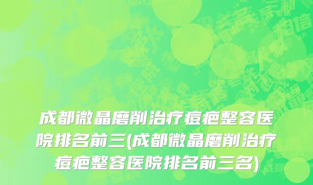 成都微晶磨削治疗痘疤整容医院排名前三(成都微晶磨削治疗痘疤整容医院排名前三名)
