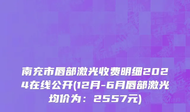 南充市唇部激光收费明细2024在线公开(12月-6月唇部激光均价为：2557元)