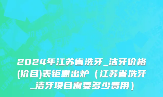 2024年江苏省洗牙_洁牙价格(价目)表钜惠出炉（江苏省洗牙_洁牙项目需要多少费用）