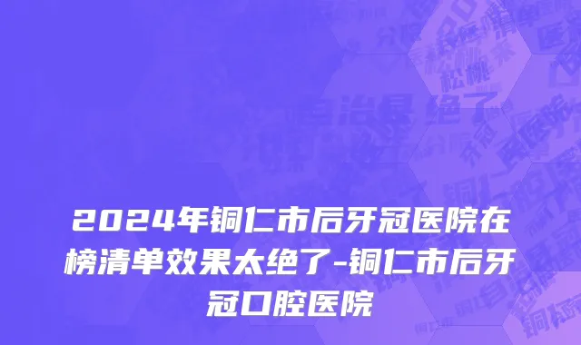 2024年铜仁市后牙冠医院在榜清单效果太绝了-铜仁市后牙冠口腔医院