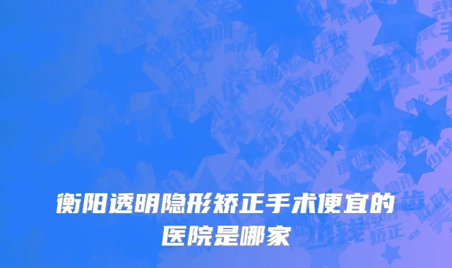衡阳透明隐形矫正手术便宜的医院是哪家