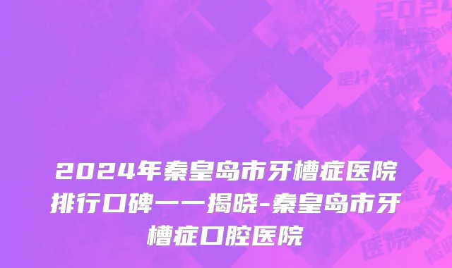 2024年秦皇岛市牙槽症医院排行口碑一一揭晓-秦皇岛市牙槽症口腔医院