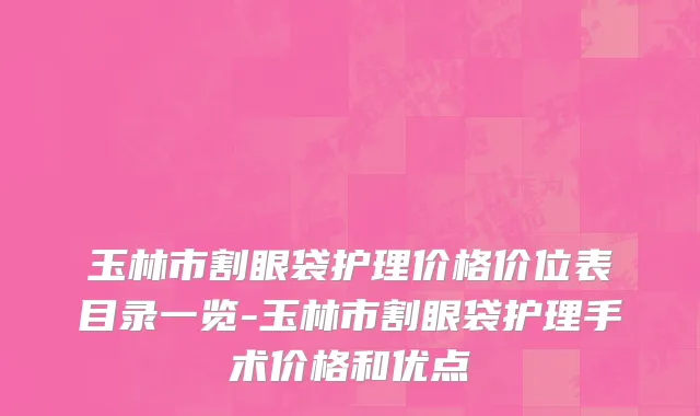 玉林市割眼袋护理价格价位表目录一览-玉林市割眼袋护理手术价格和优点