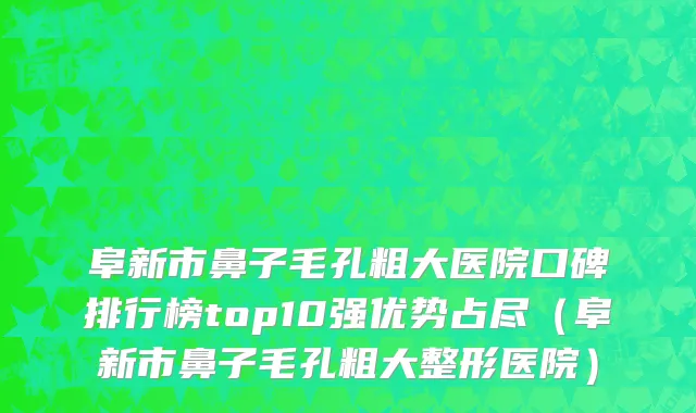 阜新市鼻子毛孔粗大医院口碑排行榜top10强优势占尽（阜新市鼻子毛孔粗大整形医院）