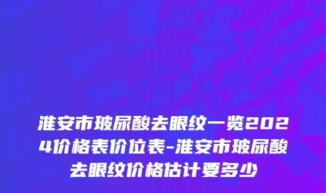 淮安市玻尿酸去眼纹一览2024价格表价位表-淮安市玻尿酸去眼纹价格估计要多少