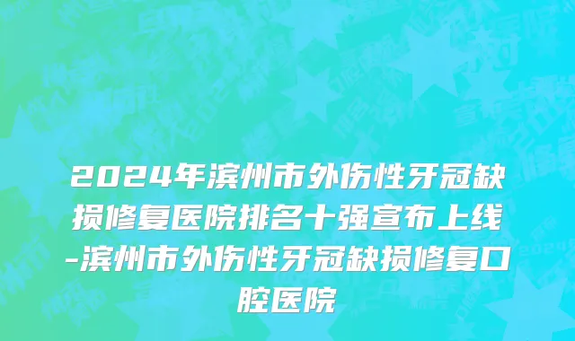 2024年滨州市外伤性牙冠缺损修复医院排名十强宣布上线-滨州市外伤性牙冠缺损修复口腔医院