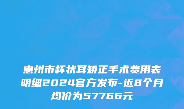 惠州市杯状耳矫正手术费用表明细2024官方发布-近8个月均价为57766元