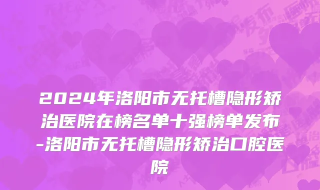 2024年洛阳市无托槽隐形矫治医院在榜名单十强榜单发布-洛阳市无托槽隐形矫治口腔医院