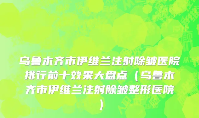 乌鲁木齐市伊维兰注射除皱医院排行前十效果大盘点（乌鲁木齐市伊维兰注射除皱整形医院）