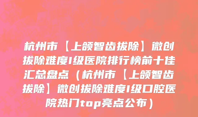 杭州市【上颌智齿拔除】微创拔除难度I级医院排行榜前十佳汇总盘点（杭州市【上颌智齿拔除】微创拔除难度I级口腔医院热门top亮点公布）
