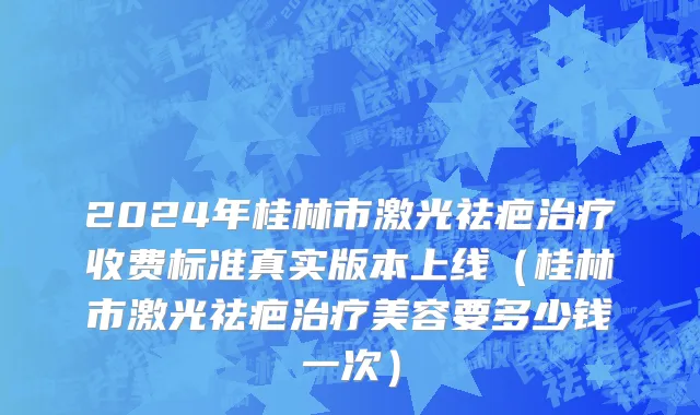 2024年桂林市激光祛疤治疗收费标准真实版本上线（桂林市激光祛疤治疗美容要多少钱一次）