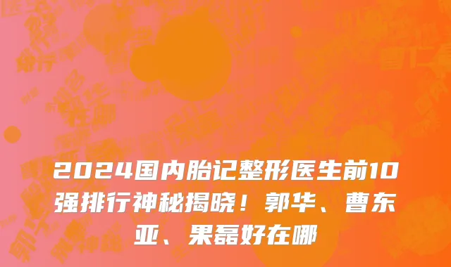 2024国内胎记整形医生前10强排行神秘揭晓！郭华、曹东亚、果磊好在哪