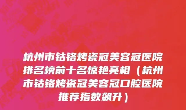 杭州市钴铬烤瓷冠美容冠医院排名榜前十名惊艳亮相（杭州市钴铬烤瓷冠美容冠口腔医院推荐指数飙升）