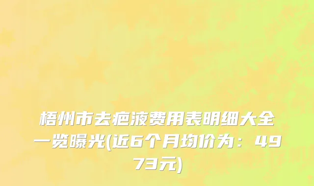 梧州市去疤液费用表明细大全一览曝光(近6个月均价为：4973元)