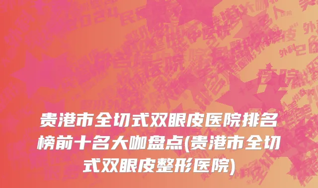贵港市全切式双眼皮医院排名榜前十名大咖盘点(贵港市全切式双眼皮整形医院)